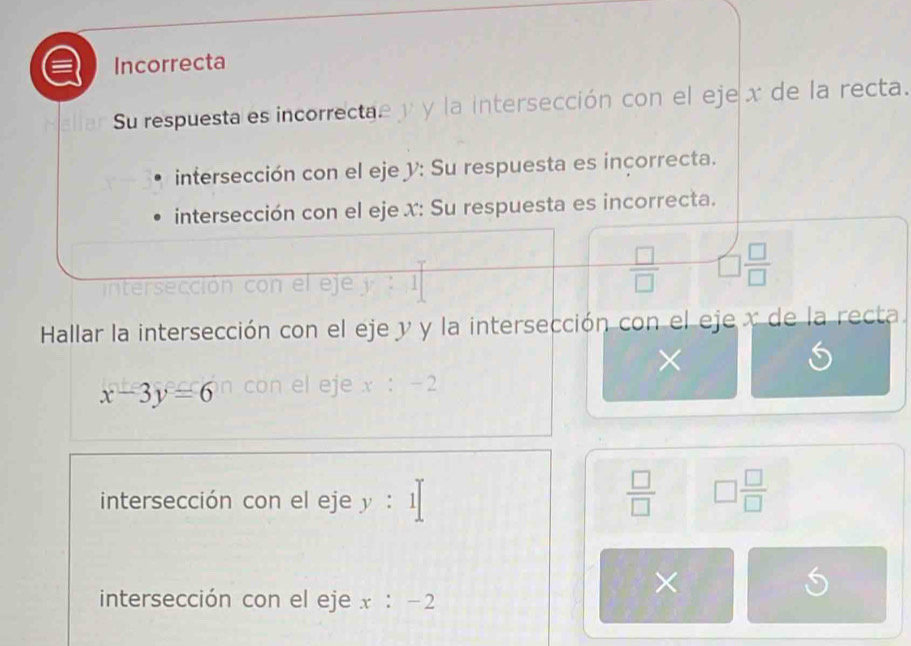 Incorrecta 
Su respuesta es incorrectae y y la intersección con el eje x de la recta. 
intersección con el eje y : Su respuesta es inçorrecta. 
intersección con el eje x : Su respuesta es incorrecta. 
intersección co el eje :
 □ /□   □  □ /□  
Hallar la intersección con el eje y y la intersección con el eje x de la recta. 
×
x-3y=6 con el eje x:-2
intersección con el eje y:1| ∴ △ ADF+∠ BAD
 □ /□   □  □ /□  
× 
intersección con el eje x:-2
S