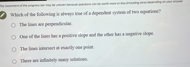 The movement of the progress bar may be uneven because questions can be worth more or less (including zero) depending on your answer.
Which of the following is always true of a dependent system of two equations?
The lines are perpendicular.
One of the lines has a positive slope and the other has a negative slope.
The lines intersect at exactly one point.
There are infinitely many solutions.