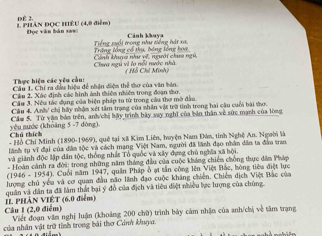 ĐÈ 2.
I. PHÀN ĐQC HIÈU (4,0 điểm)
Đọc văn bản sau: Cảnh khuya
Tiếng suổi trong như tiếng hát xa,
Trăng lồng cổ thụ, bóng lồng hoa.
Cảnh khuya như vẽ, người chưa ngủ,
Chưa ngủ vì lo nỗi nước nhà
( Hồ Chi Minh)
Thực hiện các yêu cầu:
Câu 1. Chỉ ra dầu hiệu để nhận diện thể thơ của văn bản.
Câu 2. Xác định các hình ảnh thiên nhiên trong đoạn thơ.
Câu 3. Nêu tác dụng của biện pháp tu từ trong câu thơ mở đầu.
Câu 4. Anh/ chị hãy nhận xét tâm trạng của nhân vật trữ tình trong hai câu cuối bài thơ.
Câu 5. Từ văn bản trên, anh/chị hãy trình bảy suy nghĩ của bản thân về sức mạnh của lòng
yêu nước (khoảng 5 -7 dòng).
Chú thích
- Hồ Chí Minh (1890-1969), quê tại xã Kim Liên, huyện Nam Đàn, tỉnh Nghệ An. Người là
lãnh tụ vĩ đại của dân tộc và cách mạng Việt Nam, người đã lãnh đạo nhân dân ta đầu tran
và giành độc lập dân tộc, thống nhất Tổ quốc và xây dựng chủ nghĩa xã hội.
- Hoàn cảnh ra đời: trong những năm tháng đầu của cuộc kháng chiến chống thực dân Pháp
(1946 - 1954). Cuối năm 1947, quân Pháp ồ ạt tấn công lên Việt Bắc, hòng tiêu diệt lực
lượng chủ yếu và cơ quan đầu não lãnh đạo cuộc kháng chiến. Chiến dịch Việt Bắc của
quân và dân ta đã làm thất bại ý đồ của địch và tiêu diệt nhiều lực lượng của chúng.
II. PHÀN VIÉT (6.0 điểm)
Câu 1 (2,0 điểm)
Viết đoạn văn nghị luận (khoảng 200 chữ) trình bảy cảm nhận của anh/chị về tâm trạng
của nhân vật trữ tình trong bài thơ Cảnh khuya.
1 0 diểm) nÀ nghiên