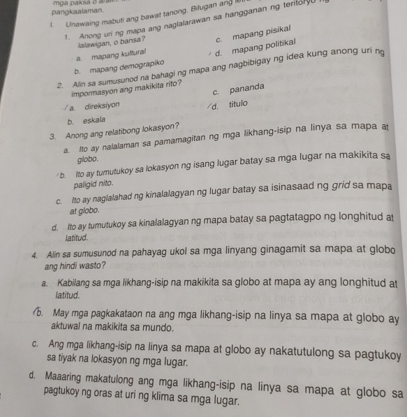 mga paksa ō ara
pangkaalaman.
1. Unawaing mabuti ang bawat tanong. Bilugan ang le
1. Anong uri ng mapa ang naglalarawan sa hangganan ng teritor
lalawigan, o bansa? c. mapang pisikal
a. mapang kultural
b. mapang demograpiko d. mapang politikal
2. Alin sa sumusunod na bahagi ng mapa ang nagbibigay ng idea kung anong uri n
impormasyon ang makikita rito?
c. pananda
a. direksiyon
/d. titulo
b. eskala
3. Anong ang relatibong lokasyon?
a. Ito ay nalalaman sa pamamagitan ng mga likhang-isip na linya sa mapa a
globo.
b. Ito ay turutukoy sa lokasyon ng isang lugar batay sa mga lugar na makikita sa
paligid nito.
c. Ito ay naglalahad ng kinalalagyan ng lugar batay sa isinasaad ng grid sa mapa
at globo.
d. Ito ay tumutukoy sa kinalalagyan ng mapa batay sa pagtatagpo ng longhitud at
latitud.
4. Alin sa sumusunod na pahayag ukol sa mga linyang ginagamit sa mapa at globo
ang hindi wasto?
a. Kabilang sa mga likhang-isip na makikita sa globo at mapa ay ang longhitud at
latitud.
b. May mga pagkakataon na ang mga likhang-isip na linya sa mapa at globo ay
aktuwal na makikita sa mundo.
c. Ang mga likhang-isip na linya sa mapa at globo ay nakatutulong sa pagtukoy
sa tiyak na lokasyon ng mga lugar.
d. Maaaring makatulong ang mga likhang-isip na linya sa mapa at globo sa
pagtukoy ng oras at uri ng klima sa mga lugar.