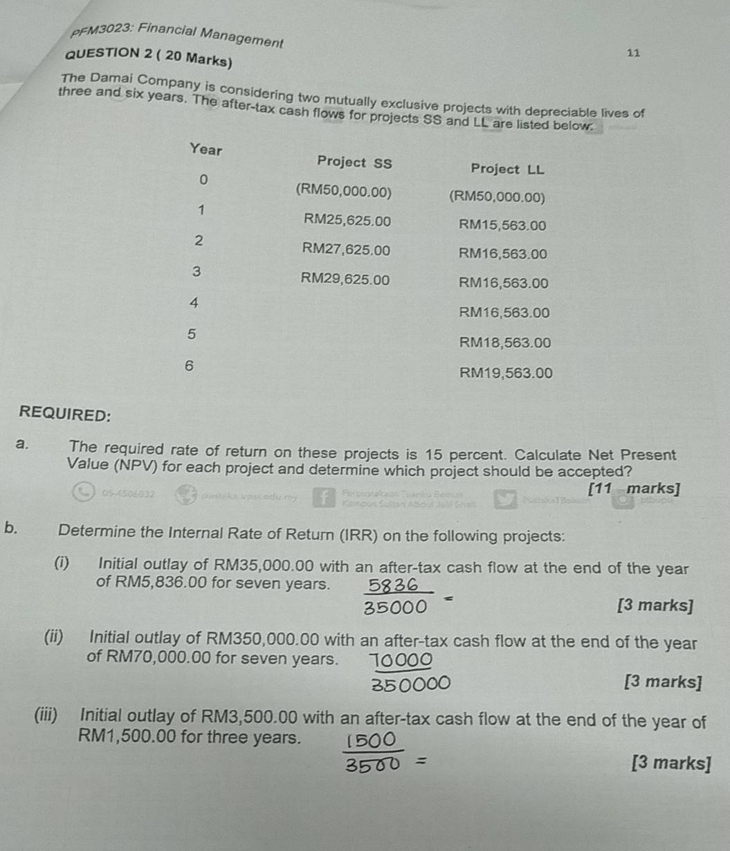 PFM3023: Financial Management
QUESTION 2 ( 20 Marks)
11
The Damai Company is considering two mutually exclusive projects with depreciable lives of
three and six years. The after-tax cash flows for projects SS and LL are listed below.
Year Project SS
Project LL
0
(RM50,000.00) (RM50,000.00)
1
RM25,625.00 RM15,563.00
2
RM27,625.00 RM16,563.00
3
RM29,625.00 RM16,563.00
4
RM16,563.00
5
RM18,563.00
6
RM19,563.00
REQUIRED:
a. The required rate of return on these projects is 15 percent. Calculate Net Present
Value (NPV) for each project and determine which project should be accepted?
[11 marks]
b. Determine the Internal Rate of Return (IRR) on the following projects:
(i) Initial outlay of RM35,000.00 with an after-tax cash flow at the end of the year
of RM5,836.00 for seven years.
[3 marks]
(ii) Initial outlay of RM350,000.00 with an after-tax cash flow at the end of the year
of RM70,000.00 for seven years. 1000
[3 marks]
(iii) Initial outlay of RM3,500.00 with an after-tax cash flow at the end of the year of
RM1,500.00 for three years.
[3 marks]