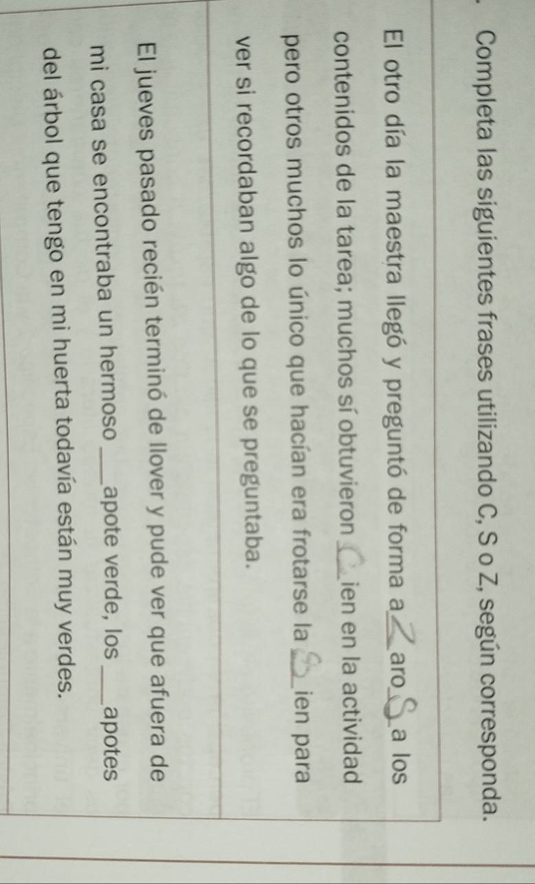 Completa las siguientes frases utilizando C, S o Z, según corresponda. 
El otro día la maestra llegó y preguntó de forma a_ aro_ a los 
contenidos de la tarea; muchos sí obtuvieron _ien en la actividad 
pero otros muchos lo único que hacían era frotarse la _ien para 
ver si recordaban algo de lo que se preguntaba. 
El jueves pasado recién terminó de llover y pude ver que afuera de 
mi casa se encontraba un hermoso _apote verde, los _apotes 
del árbol que tengo en mi huerta todavía están muy verdes.