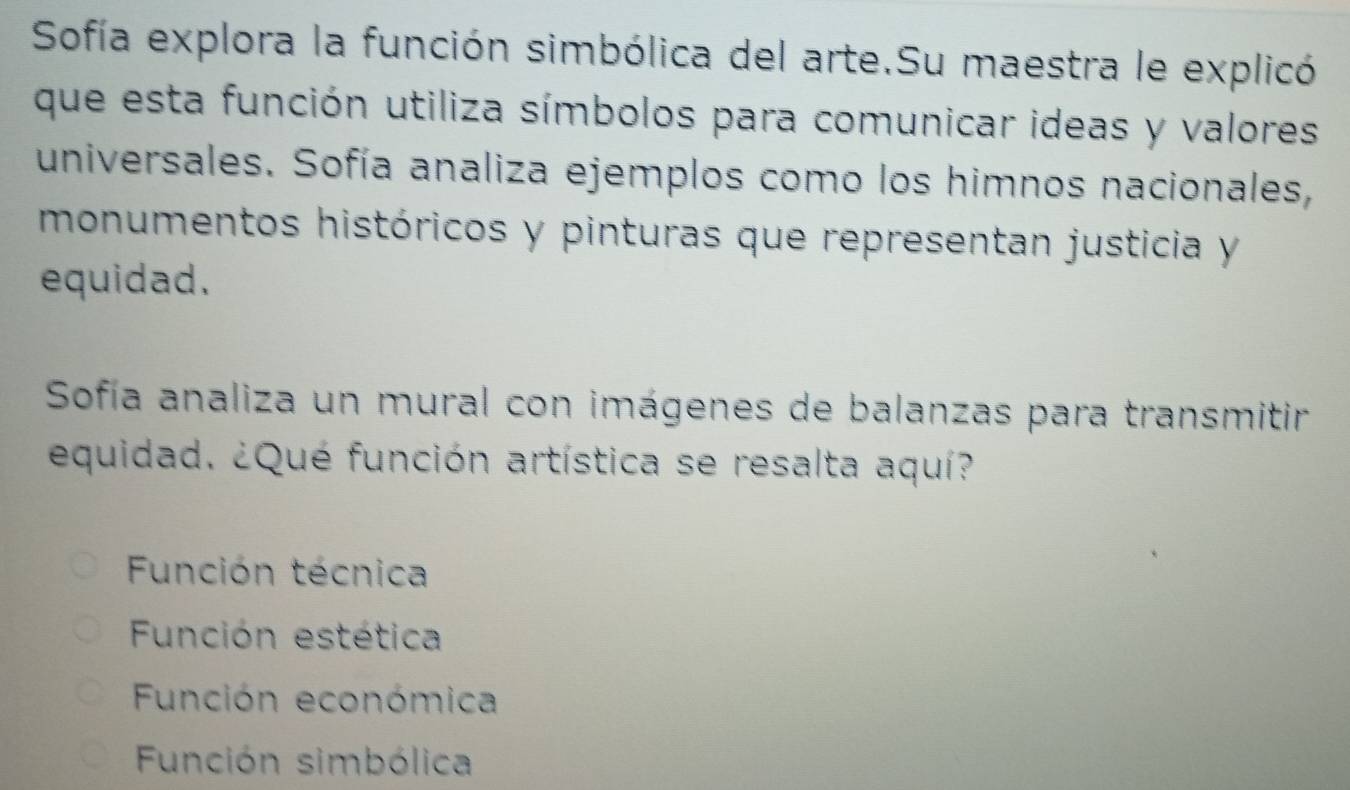 Sofía explora la función simbólica del arte.Su maestra le explicó
que esta función utiliza símbolos para comunicar ideas y valores
universales. Sofía analiza ejemplos como los himnos nacionales,
monumentos históricos y pinturas que representan justicia y
equidad.
Sofía analiza un mural con imágenes de balanzas para transmitir
equidad. ¿Qué función artística se resalta aquí?
Función técnica
Función estética
Función económica
Función simbólica