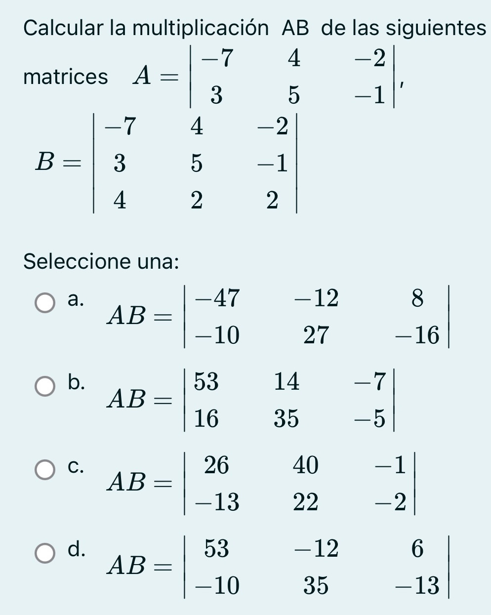 Calcular la multiplicación AB de las siguientes
matrices A=beginvmatrix -7&4&-2 3&5&-1endvmatrix ,
Seleccione una:
a. AB=beginvmatrix -47&-12&8 -10&27&-16endvmatrix
b. AB=beginvmatrix 53&14&-7 16&35&-5endvmatrix
C. AB=beginvmatrix 26&40&-1 -13&22&-2endvmatrix
d. AB=beginvmatrix 53&-12&6 -10&35&-13endvmatrix