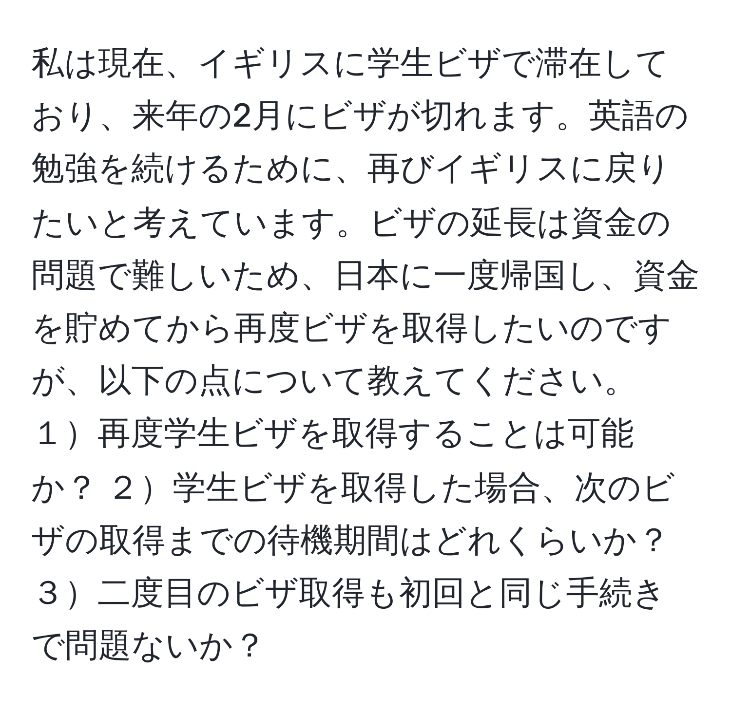 私は現在、イギリスに学生ビザで滞在しており、来年の2月にビザが切れます。英語の勉強を続けるために、再びイギリスに戻りたいと考えています。ビザの延長は資金の問題で難しいため、日本に一度帰国し、資金を貯めてから再度ビザを取得したいのですが、以下の点について教えてください。１再度学生ビザを取得することは可能か？ ２学生ビザを取得した場合、次のビザの取得までの待機期間はどれくらいか？ ３二度目のビザ取得も初回と同じ手続きで問題ないか？