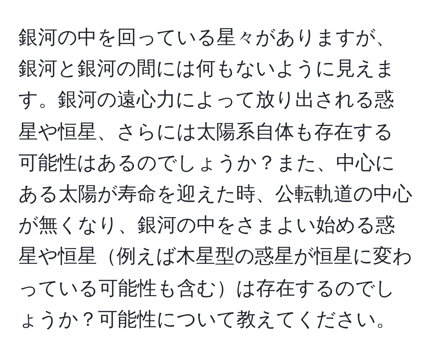 銀河の中を回っている星々がありますが、銀河と銀河の間には何もないように見えます。銀河の遠心力によって放り出される惑星や恒星、さらには太陽系自体も存在する可能性はあるのでしょうか？また、中心にある太陽が寿命を迎えた時、公転軌道の中心が無くなり、銀河の中をさまよい始める惑星や恒星例えば木星型の惑星が恒星に変わっている可能性も含むは存在するのでしょうか？可能性について教えてください。