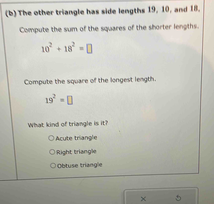 The other triangle has side lengths 19, 10, and 18,
Compute the sum of the squares of the shorter lengths.
10^2+18^2=□
Compute the square of the longest length.
19^2=□
What kind of triangle is it?
Acute triangle
Right triangle
Obtuse triangle
×