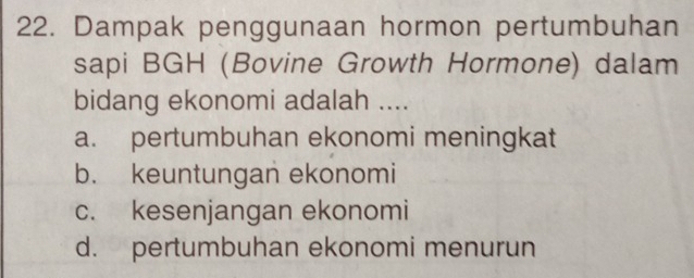 Dampak penggunaan hormon pertumbuhan
sapi BGH (Bovine Growth Hormone) dalam
bidang ekonomi adalah ....
a. pertumbuhan ekonomi meningkat
b. keuntungan ekonomi
c. kesenjangan ekonomi
d. pertumbuhan ekonomi menurun