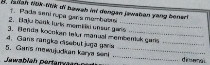 Isilah titik-titik di bawah ini dengan jawaban yang benar! 
1. Pada seni rupa garis membatasi 
2. Baju batik lurik memiliki unsur garis 
_ 
3. Benda kocokan telur manual membentuk garis 
4. Garis rangka disebut juga garis 
5. Garis mewujudkan karya seni __dimensi. 
Jawablah pertanyaanín