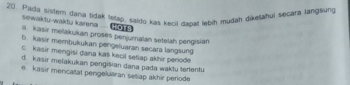 Pada sister dana tidak tetap, saldo kas kecil dapat lebih mudah diketahui secara langsung
sewaktu-waktu karena .... HOTS
a. kasir melakukan proses penjurnalan setelah pengisian
b. kasir membukukan pengeluaran secara langsung
c. kasir mengisi dana kas kecil setiap akhir periode
d. kasir melakukan pengisian dana pada waktu tertentu
e kasir mencatat pengeluaran setiap akhir periode