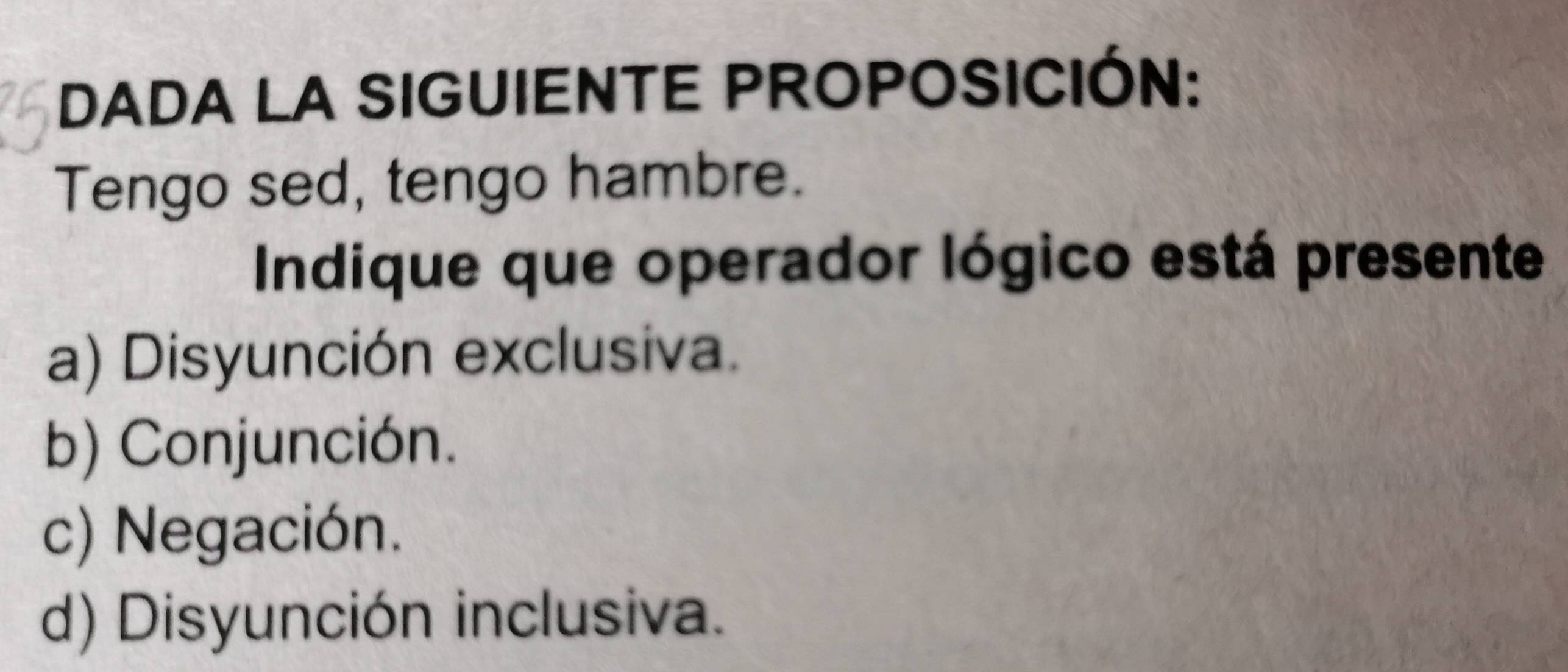 DADA LA SIGUIENTE PROPOSICIÓN:
Tengo sed, tengo hambre.
Indique que operador lógico está presente
a) Disyunción exclusiva.
b) Conjunción.
c) Negación.
d) Disyunción inclusiva.