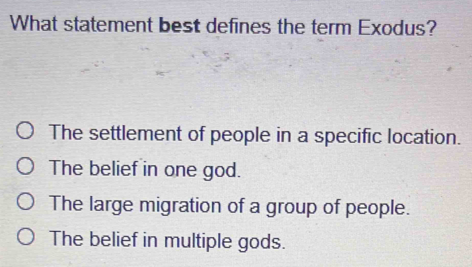 What statement best defines the term Exodus?
The settlement of people in a specific location.
The belief in one god.
The large migration of a group of people.
The belief in multiple gods.