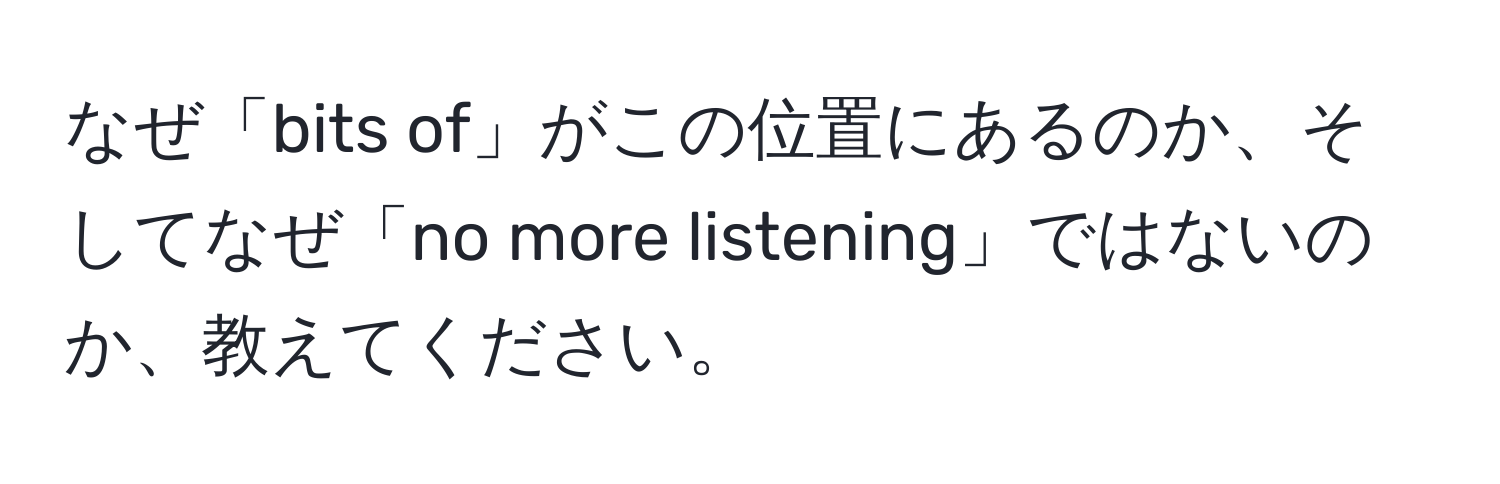 なぜ「bits of」がこの位置にあるのか、そしてなぜ「no more listening」ではないのか、教えてください。