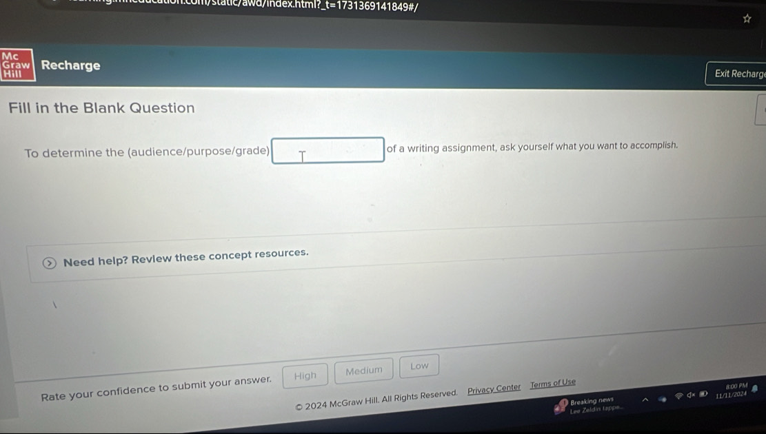 m/static/awd/index.html?_t=1731369141849#/
Mc
Graw Recharge
Hill
Exit Recharg
Fill in the Blank Question
To determine the (audience/purpose/grade) T of a writing assignment, ask yourself what you want to accomplish.
Need help? Revlew these concept resources.
Rate your confidence to submit your answer. High Medium
Low
2024 McGraw Hill. All Rights Reserved. Privacy Center Terms of Use
Breaking news 11/11/2024 8:00 PM
Lee Zeldin tappe