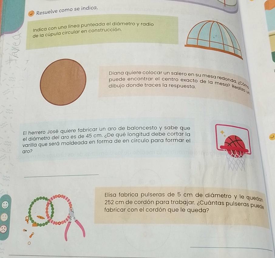 Resuelve como se indica. 
Indica con una línea punteada el diámetro y radio 
de la cúpula circular en construcción. 
Diana quiere colocar un salero en su mesa redonda. ¿Cóm 
puede encontrar el centro exacto de la mesa? Realiza u 
dibujo donde traces la respuesta. 
El herrero José quiere fabricar un aro de baloncesto y sabe que 
el diámetro del aro es de 45 cm. ¿De qué longitud debe cortar la 
varilla que será moldeada en forma de en círculo para formar el 
aro? 
_ 
Elisa fabrica pulseras de 5 cm de diámetro y le quedan
252 cm de cordón para trabajar. ¿Cuántas pulseras puede 
fabricar con el cordón que le queda? 
_