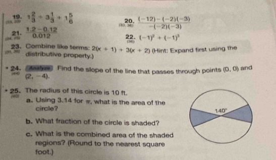 (15, 209 1 2/3 +3 1/3 +1 5/6  20.  ((-12)-(-2)(-3))/-(-2)(-3) 
33.3
21.  (1.2-0.12)/0.012  22. (-1)^2+(-1)^3
(36)
23. Combine like terms: 2(x+1)+3(x+2)
(31, 30) (Hint: Expand first using the
distributive property.)
24. “Aalyze Find the slope of the line that passes through points (0,0) and
(44) (2,-4),
25. The radius of this circle is 10 ft.
(40) a. Using 3.14 for π, what is the area of the
circle?
b. What fraction of the circle is shaded?
c. What is the combined area of the shaded
regions? (Round to the nearest square
foot.)