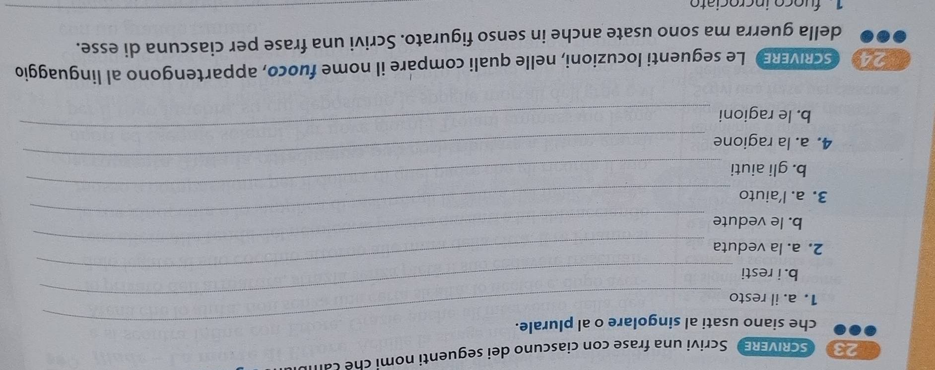 SCRIVERE Scrivi una frase con ciascuno dei seguenti nomi che can 
che siano usati al singolare o al plurale. 
1. a. il resto_ 
b. i resti_ 
_ 
2. a. la veduta 
b. le vedute 
3. a. l'aiuto 
_ 
_ 
b. gli aiuti 
_ 
4. a. la ragione 
b. le ragioni 
_ 
SCRVER Le seguenti locuzioni, nelle quali compare il nome fuoco, appartengono al linguaggio 
della guerra ma sono usate anche in senso figurato. Scrivi una frase per ciascuna di esse. 
1 fuoço incrociato 
_