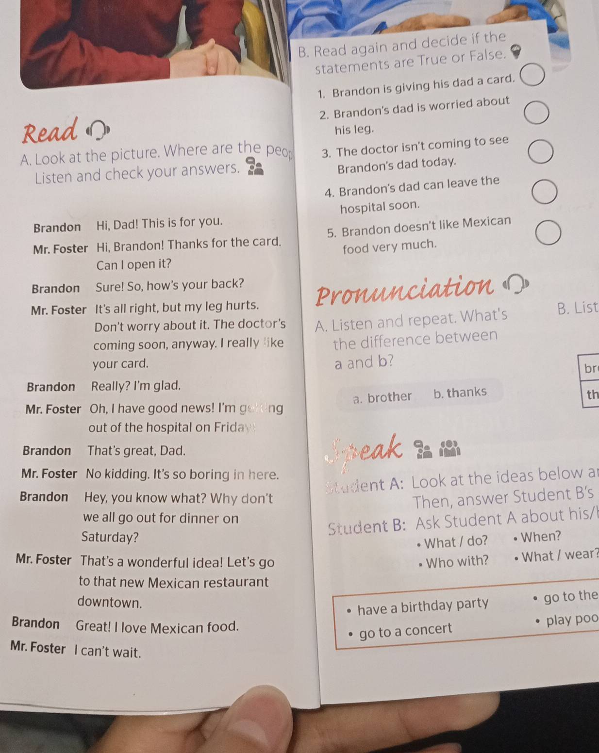 Read again and decide if the
statements are True or False.
1. Brandon is giving his dad a card.
2. Brandon's dad is worried about
Read his leg.
A. Look at the picture. Where are the peop 3. The doctor isn't coming to see
Listen and check your answers.
Brandon's dad today.
4. Brandon's dad can leave the
hospital soon.
Brandon Hi, Dad! This is for you.
Mr. Foster Hi, Brandon! Thanks for the card. 5. Brandon doesn’t like Mexican
food very much.
Can I open it?
Brandon Sure! So, how's your back?
Mr. Foster It's all right, but my leg hurts. Pronunciation 
Don't worry about it. The doctor's A. Listen and repeat. What's B. List
coming soon, anyway. I really like the difference between
your card. a and b?
br
Brandon Really? I'm glad.
a. brother b. thanks th
Mr. Foster Oh, I have good news! I'm getting
out of the hospital on Friday
Brandon That's great, Dad. Speak be
Mr. Foster No kidding. It's so boring in here.
Student A: Look at the ideas below ar
Brandon Hey, you know what? Why don't Then, answer Student B’s
we all go out for dinner on
Student B: Ask Student A about his/h
Saturday? When?
What / do?
Mr. Foster That's a wonderful idea! Let's go Who with? What / wear?
to that new Mexican restaurant
downtown.
have a birthday party go to the
Brandon Great! I love Mexican food.
go to a concert play poo
Mr. Foster I can't wait.