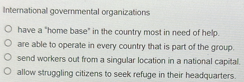 International governmental organizations
have a “home base” in the country most in need of help.
are able to operate in every country that is part of the group.
send workers out from a singular location in a national capital.
allow struggling citizens to seek refuge in their headquarters.