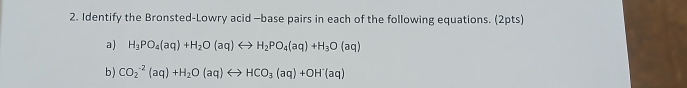 Identify the Bronsted-Lowry acid —base pairs in each of the following equations. (2pts) 
a) H_3PO_4(aq)+H_2O(aq)rightarrow H_2PO_4(aq)+H_3O(aq)
b ) CO_2^((-2)(aq)+H_2)O(aq)rightarrow HCO_3(aq)+OH^-(aq)