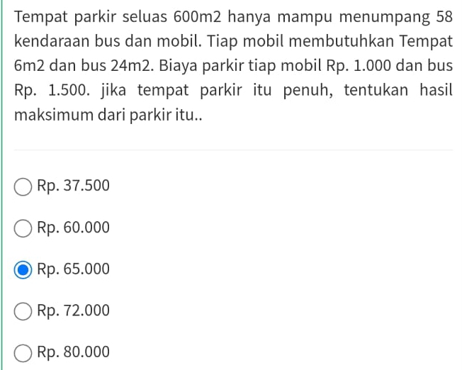 Tempat parkir seluas 600m2 hanya mampu menumpang 58
kendaraan bus dan mobil. Tiap mobil membutuhkan Tempat
6m2 dan bus 24m2. Biaya parkir tiap mobil Rp. 1.000 dan bus
Rp. 1.500. jika tempat parkir itu penuh, tentukan hasil
maksimum dari parkir itu..
Rp. 37.500
Rp. 60.000
Rp. 65.000
Rp. 72.000
Rp. 80.000