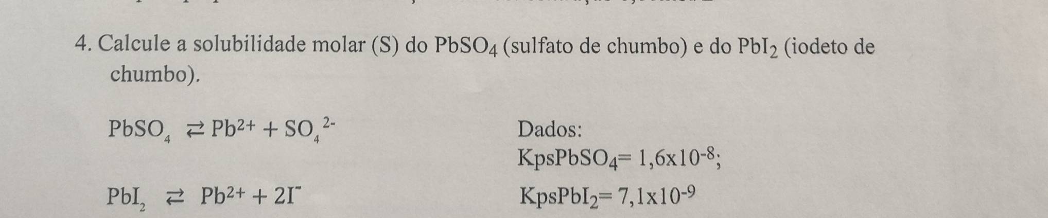 Calcule a solubilidade molar (S) do PbSO_4 (sulfato de chumbo) e do PbI_2 (iodeto de 
chumbo).
PbSO_4leftharpoons Pb^(2+)+SO_4^((2-) Dados:
KpsPbSO_4)=1,6* 10^(-8);
PbI_2leftharpoons Pb^(2+)+2I^-
KpsPbI_2=7,1* 10^(-9)