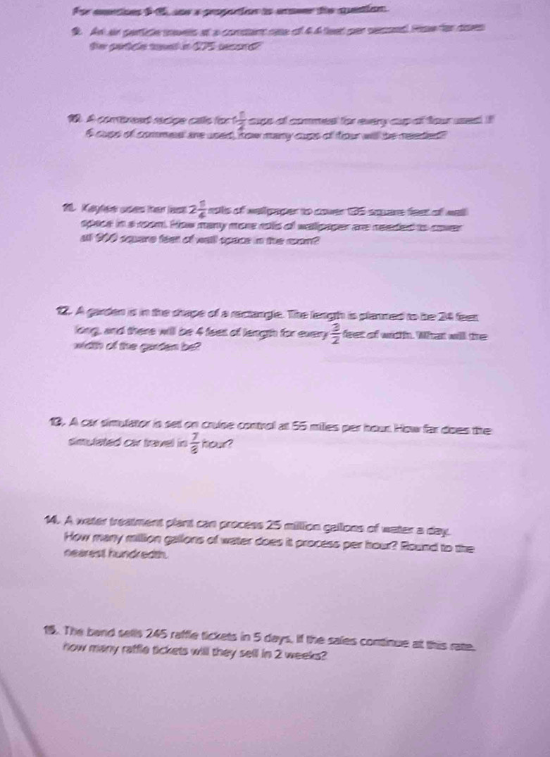 For cntions f 15, sne a proporion to anseer the quention 
S. An an perte mets at a comstent rase of 4 4 teat ser secsed Poe for dses 
19. A combread racipe calls for 1 1/2  as of comes for evey apof tar ued !
6 cups of commeal are used, tow many cups of four will be reeted 
10. Kayfer uses ther last 2 1/4  nots of welipaper to cover 35 sapere feet of well 
space in a room. How many more rols of wallpager are needed to cover 
at 900 square fee of wall space in the man? 
12. A garden is in the chape of a rectangle. The lengh is plamed to be 24 feer
long, and there will be 4 feet of langth for every  3/2  feet of witth. What will the 
width of the guiden be? 
10. A car simulator in set on cruse control at 55 milles per hown How far does the 
simulated car travel in  7/8  hour? 
14. A water treatment plant can process 25 million gallons of water a day. 
How many million gallons of water does it process per hour? Round to the 
nearest hundredth. 
15. The band sells 245 raffle tickets in 5 days. If the sales continue at this rate. 
how many raffle tickets will they sell in 2 weeks?