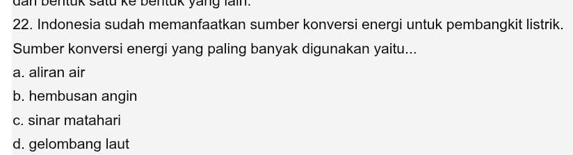 dan bentuk satu ke bentuk yang fain.
22. Indonesia sudah memanfaatkan sumber konversi energi untuk pembangkit listrik.
Sumber konversi energi yang paling banyak digunakan yaitu...
a. aliran air
b. hembusan angin
c. sinar matahari
d. gelombang laut