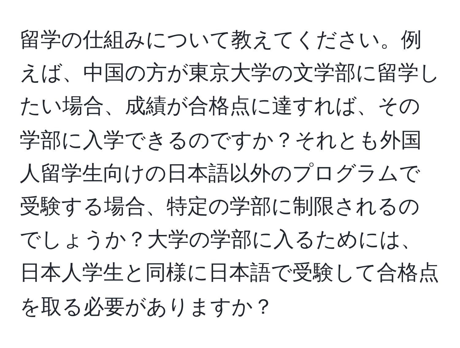 留学の仕組みについて教えてください。例えば、中国の方が東京大学の文学部に留学したい場合、成績が合格点に達すれば、その学部に入学できるのですか？それとも外国人留学生向けの日本語以外のプログラムで受験する場合、特定の学部に制限されるのでしょうか？大学の学部に入るためには、日本人学生と同様に日本語で受験して合格点を取る必要がありますか？