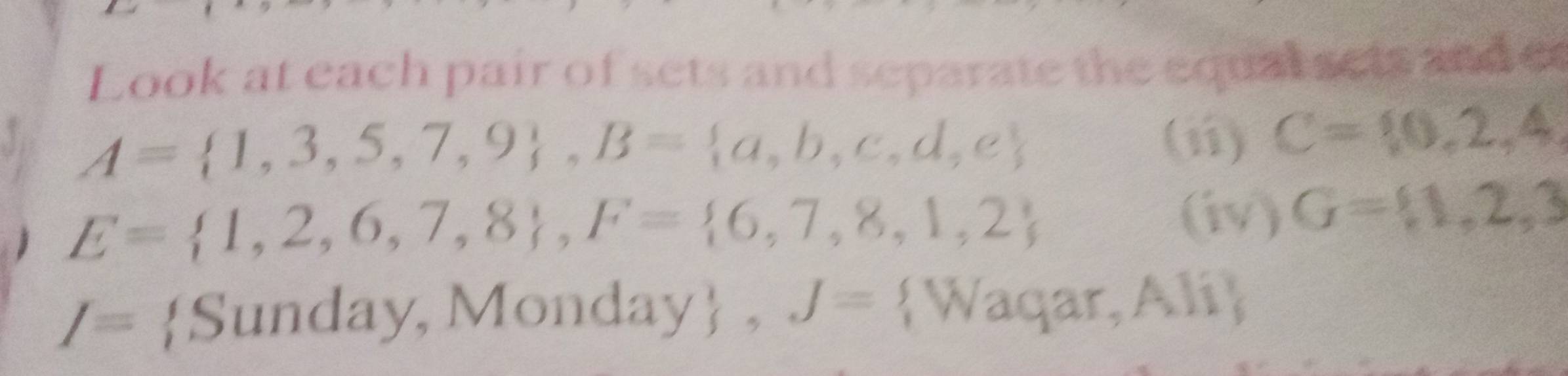 Look at each pair of sets and separate the equal sets and er 
a A= 1,3,5,7,9 , B= a,b,c,d,e
(ii) C= 0,2,4,
E= 1,2,6,7,8 , F= 6,7,8,1,2 (iv) G= 1,2,3
I= Sunday, Monday , J= Waqar, Ali