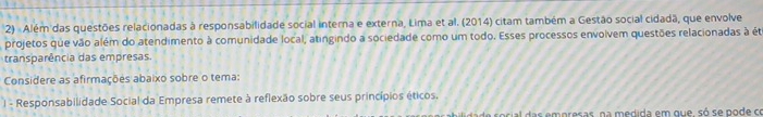 Além das questões relacionadas à responsabilidade social interna e externa, Lima et al. (2014) citam também a Gestão social cidadã, que envolve 
projetos que vão além do atendimento à comunidade local, atingindo a sociedade como um todo. Esses processos envolvem questões relacionadas à éte 
transparência das empresas. 
Considere as afirmações abaixo sobre o tema: 
I - Responsabilidade Social da Empresa remete à reflexão sobre seus princípios éticos. 
ade social das empresas, na medida em que, só se pode ce