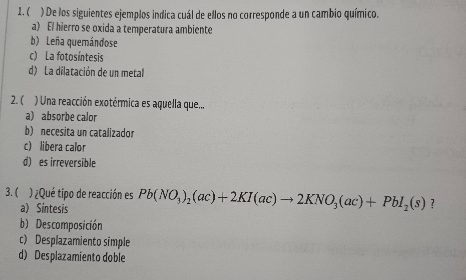 ( ) De los siguientes ejemplos indica cuál de ellos no corresponde a un cambio químico.
a) El hierro se oxida a temperatura ambiente
b) Leña quemándose
c) La fotosíntesis
d) La dilatación de un metal
2. ( ) Una reacción exotérmica es aquella que...
a) absorbe calor
b) necesita un catalizador
c libera calor
d) es irreversible
3. ( ) ¿Qué tipo de reacción es Pb(NO_3)_2(ac)+2KI(ac)to 2KNO_3(ac)+PbI_2(s) ?
a) Síntesis
b) Descomposición
c) Desplazamiento simple
d) Desplazamiento doble