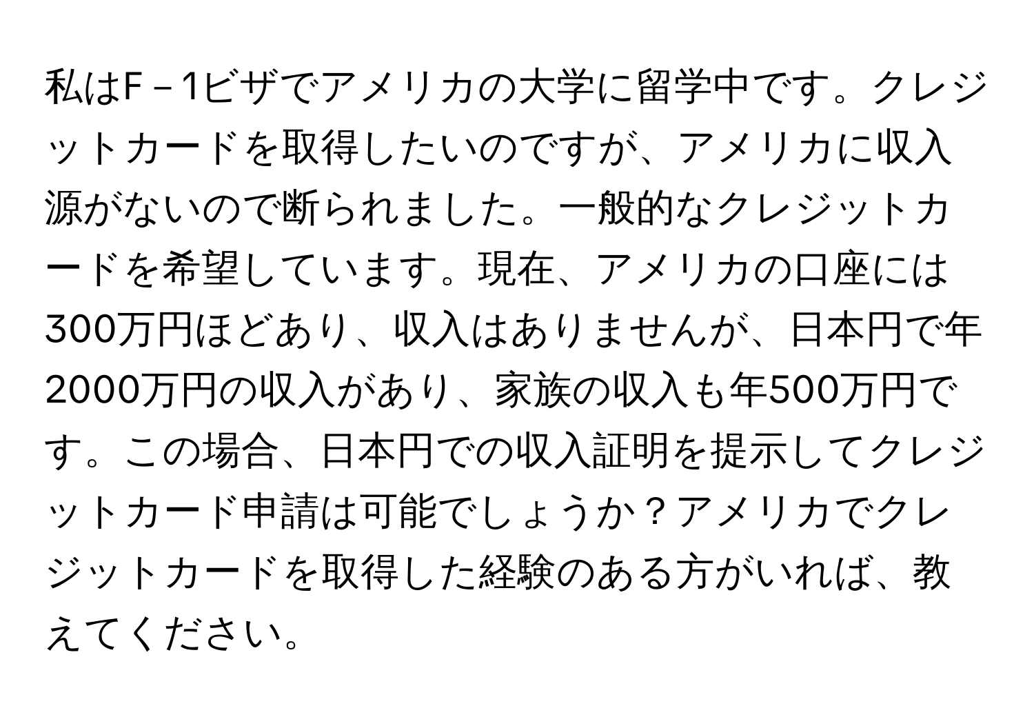 私はF－1ビザでアメリカの大学に留学中です。クレジットカードを取得したいのですが、アメリカに収入源がないので断られました。一般的なクレジットカードを希望しています。現在、アメリカの口座には300万円ほどあり、収入はありませんが、日本円で年2000万円の収入があり、家族の収入も年500万円です。この場合、日本円での収入証明を提示してクレジットカード申請は可能でしょうか？アメリカでクレジットカードを取得した経験のある方がいれば、教えてください。