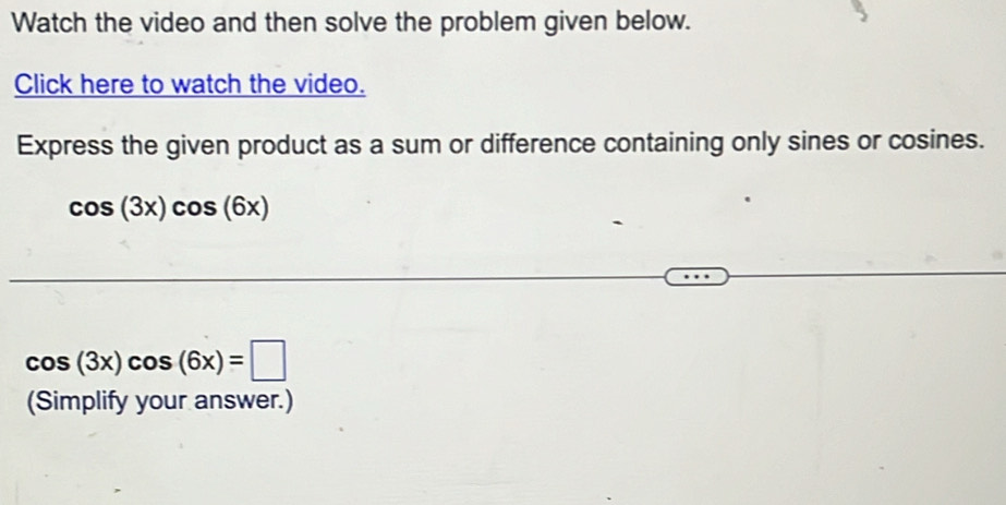 Watch the video and then solve the problem given below. 
Click here to watch the video. 
Express the given product as a sum or difference containing only sines or cosines.
cos (3x)cos (6x)
cos (3x)cos (6x)=□
(Simplify your answer.)