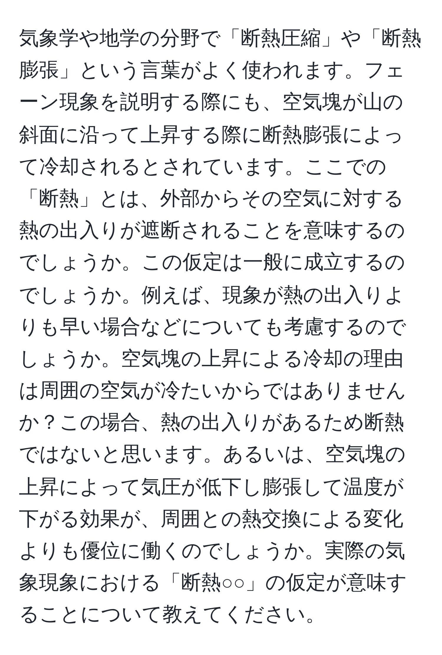 気象学や地学の分野で「断熱圧縮」や「断熱膨張」という言葉がよく使われます。フェーン現象を説明する際にも、空気塊が山の斜面に沿って上昇する際に断熱膨張によって冷却されるとされています。ここでの「断熱」とは、外部からその空気に対する熱の出入りが遮断されることを意味するのでしょうか。この仮定は一般に成立するのでしょうか。例えば、現象が熱の出入りよりも早い場合などについても考慮するのでしょうか。空気塊の上昇による冷却の理由は周囲の空気が冷たいからではありませんか？この場合、熱の出入りがあるため断熱ではないと思います。あるいは、空気塊の上昇によって気圧が低下し膨張して温度が下がる効果が、周囲との熱交換による変化よりも優位に働くのでしょうか。実際の気象現象における「断熱○○」の仮定が意味することについて教えてください。