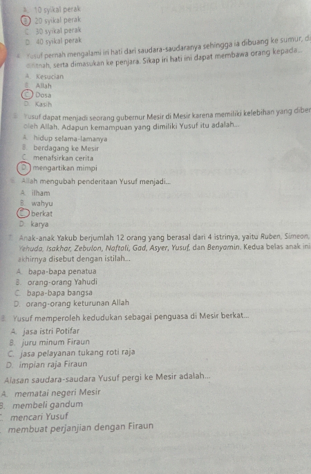 10 syikal perak
20 syikal perak
C 30 syikal perak
D. 40 syikal perak
A Yusuf pernah mengalami iri hati dari saudara-saudaranya sehingga ia dibuang ke sumur, di
difitnah, serta dimasukan ke penjara. Sikap iri hati ini dapat membawa orang kepada...
Kesucian
8. Allah
Dosa
D. Kasih
Yusuf dapat menjadi seorang gubernur Mesir di Mesir karena memiliki kelebihan yang diber
oleh Allah. Adapun kemampuan yang dimiliki Yusuf itu adalah...
A. hidup selama-lamanya
B. berdagang ke Mesir
C. menafsirkan cerita
D ) mengartikan mimpi
Aliah mengubah penderitaan Yusuf menjadi...
A ilham
B. wahyu
Oberkat
D. karya
Anak-anak Yakub berjumlah 12 orang yang berasal dari 4 istrinya, yaitu Ruben, Simeon,
Yehuda, Isakhar, Zebulon, Noftøli, Gad, Asyer, Yusuf, dan Benyamin. Kedua belas anak ini
akhirnya disebut dengan istilah...
A. bapa-bapa penatua
B. orang-orang Yahudi
C. bapa-bapa bangsa
D. orang-orang keturunan Allah
Yusuf memperoleh kedudukan sebagai penguasa di Mesir berkat...
A. jasa istri Potifar
8. juru minum Firaun
C. jasa pelayanan tukang roti raja
D. impian raja Firaun
Alasan saudara-saudara Yusuf pergi ke Mesir adalah...
A. mematai negeri Mesir
B. membeli gandum
mencari Yusuf
membuat perjanjian dengan Firaun