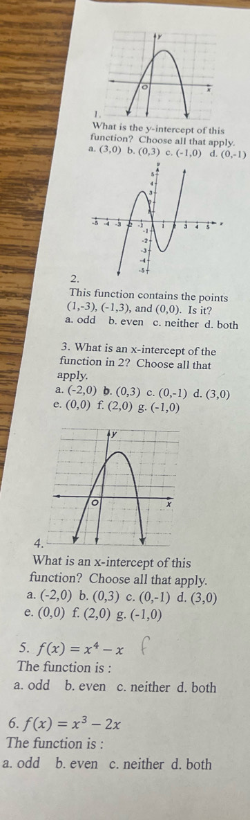 What is the y-intercept of this
function? Choose all that apply.
？ (3,0) (0,3) c. (-1,0) d. (0,-1)
2.
This function contains the points
(1,-3), (-1,3), , and (0,0). Is it?
a. odd b. even c. neither d. both
3. What is an x-intercept of the
function in 2? Choose all that
apply.
a. (-2,0) b. (0,3) c. (0,-1) d. (3,0)
e. (0,0) f. (2,0) g. (-1,0)
4
What is an x-intercept of this
function? Choose all that apply.
a. (-2,0) b. (0,3) c. (0,-1) d. (3,0)
e. (0,0) f. (2,0) g. (-1,0)
5. f(x)=x^4-x
The function is :
a. odd b. even c. neither d. both
6. f(x)=x^3-2x
The function is :
a. odd b. even c. neither d. both