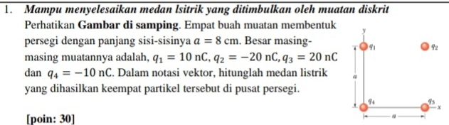 Mampu menyelesaikan medan lsitrik yang ditimbulkan oleh muatan diskrit 
Perhatikan Gambar di samping. Empat buah muatan membentuk y
persegi dengan panjang sisi-sisinya a=8cm. Besar masing- 91 q_2
masing muatannya adalah, q_1=10nC, q_2=-20nC, q_3=20nC
dan q_4=-10nC. Dalam notasi vektor, hitunglah medan listrik a 
yang dihasilkan keempat partikel tersebut di pusat persegi. 
.
q_4 q_3
X
[poin: 30] 
α