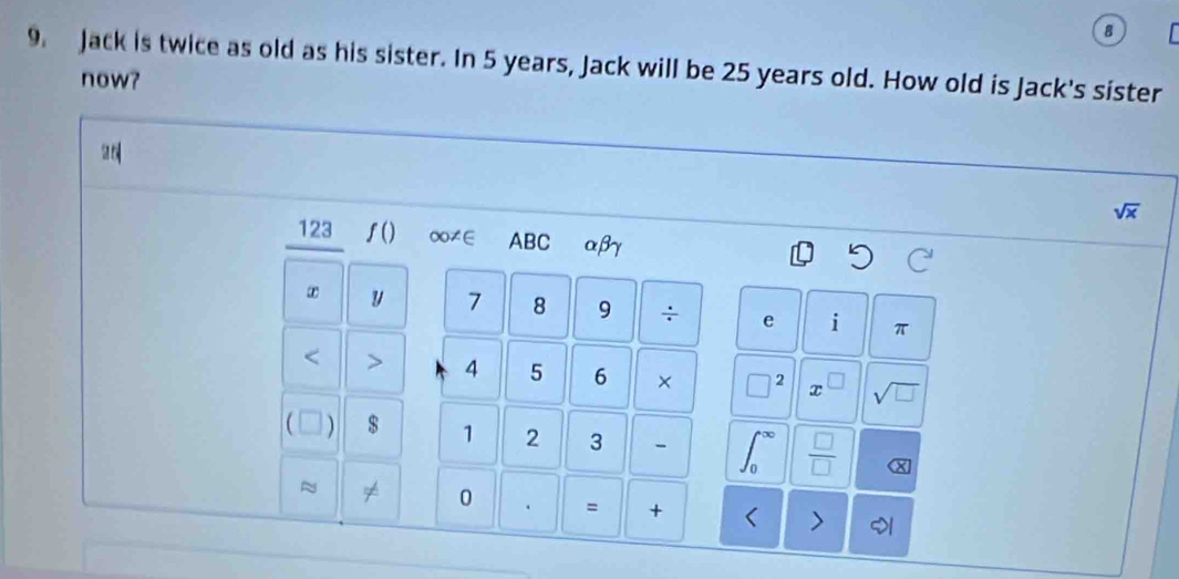 Jack is twice as old as his sister. In 5 years, Jack will be 25 years old. How old is Jack's sister 
now?
sqrt(x)
123 ʃ() ∞≠E ABC αβγ
y 7 8 9 ÷ e i π < > 4 5 6 × □^2 x □ sqrt(□ )
C ) $ 1 2 3 ∈t _0^((∈fty) frac □)□  X 
≈ 
0 . = + < >