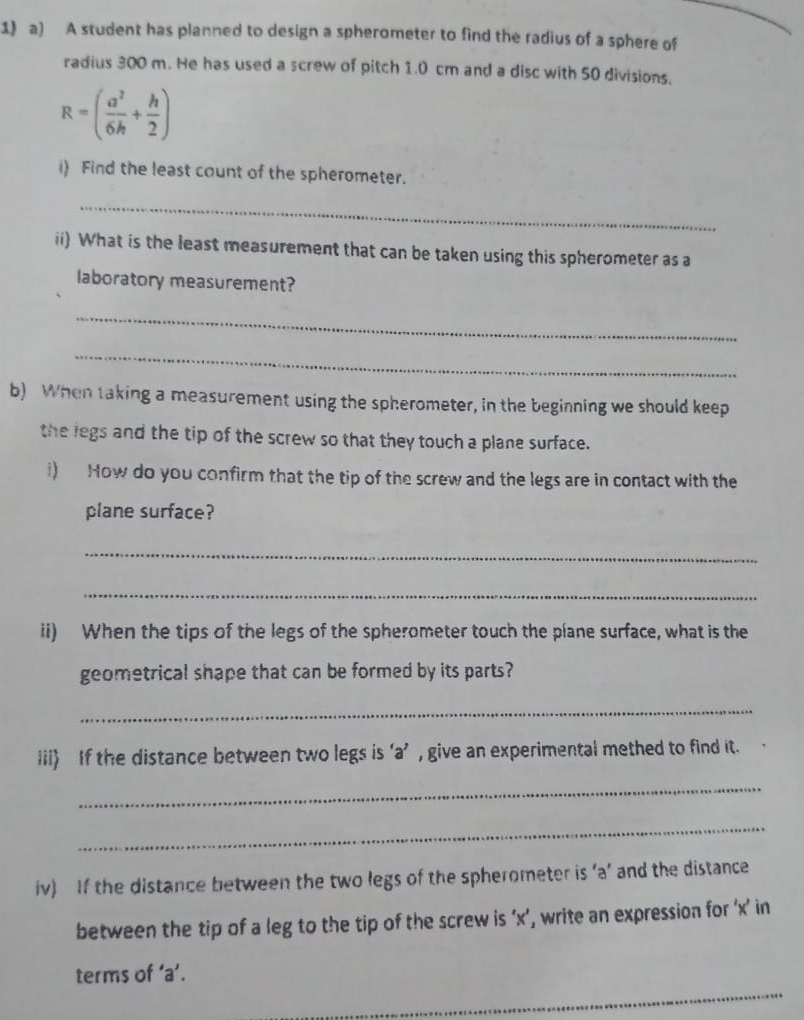 A student has planned to design a spherometer to find the radius of a sphere of 
radius 300 m. He has used a screw of pitch 1.0 cm and a disc with 50 divisions.
R=( a^2/6h + h/2 )
i) Find the least count of the spherometer. 
_ 
ii) What is the least measurement that can be taken using this spherometer as a 
laboratory measurement? 
_ 
_ 
b) When taking a measurement using the spherometer, in the beginning we should keep 
the legs and the tip of the screw so that they touch a plane surface. 
i) How do you confirm that the tip of the screw and the legs are in contact with the 
plane surface? 
_ 
_ 
ii) When the tips of the legs of the spherometer touch the plane surface, what is the 
geometrical shape that can be formed by its parts? 
_ 
iii) If the distance between two legs is ‘ a ’ , give an experimental methed to find it. 
_ 
_ 
iv) If the distance between the two legs of the spherometer is ‘ a ’ and the distance 
between the tip of a leg to the tip of the screw is ‘ x ’, write an expression for ‘ x ’ in 
_ 
terms of ‘ a ’.