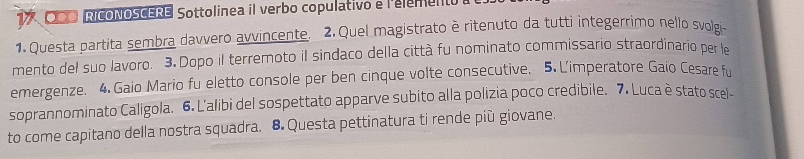 OCO RICONOSCERE Sottolinea il verbo copulativo e l'element 
1. Questa partita sembra davvero avvincente. 2. Quel magistrato è ritenuto da tutti integerrimo nello svolgi- 
mento del suo lavoro. 3. Dopo il terremoto il sindaco della città fu nominato commissario straordinario per le 
emergenze. 4. Gaio Mario fu eletto console per ben cinque volte consecutive. 5. L'imperatore Gaio Cesare fu 
soprannominato Caligola. 6. L'alibi del sospettato apparve subito alla polizia poco credibile. 7. Luca è stato scel- 
to come capitano della nostra squadra. 8. Questa pettinatura ti rende più giovane.