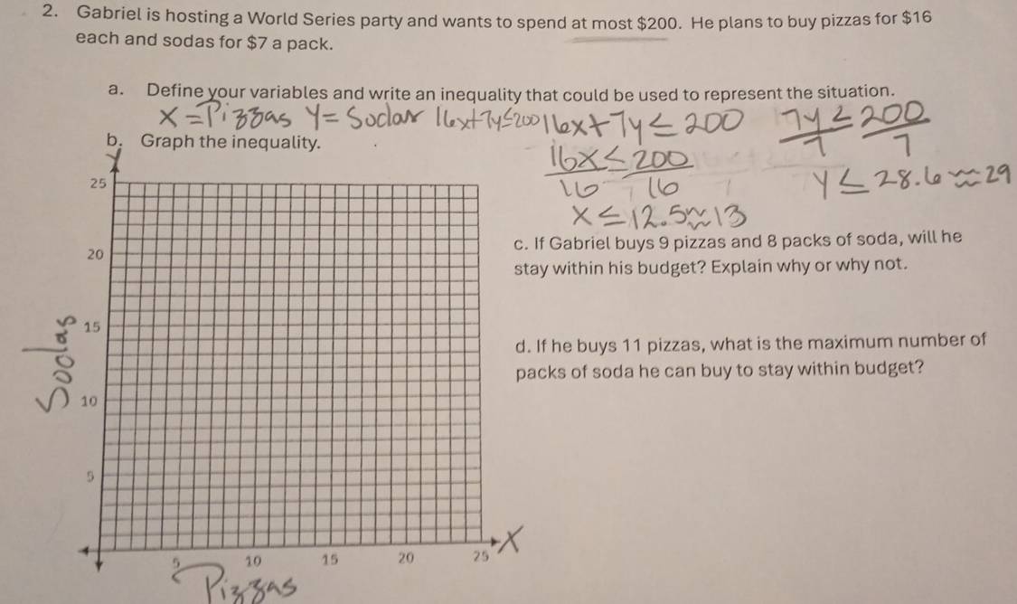 Gabriel is hosting a World Series party and wants to spend at most $200. He plans to buy pizzas for $16
each and sodas for $7 a pack. 
a. Define your variables and write an inequality that could be used to represent the situation. 
abriel buys 9 pizzas and 8 packs of soda, will he 
ithin his budget? Explain why or why not. 
e buys 11 pizzas, what is the maximum number of 
s of soda he can buy to stay within budget?