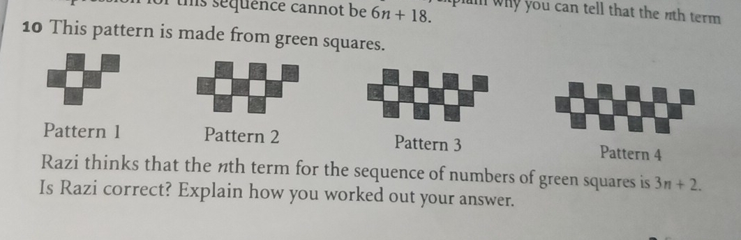 ths sequence cannot be 6n+18. plin why you can tell that the nth term . 
10 This pattern is made from green squares. 
Pattern 1 Pattern 2 Pattern 3 Pattern 4 
Razi thinks that the nth term for the sequence of numbers of green squares is 3n+2. 
Is Razi correct? Explain how you worked out your answer.