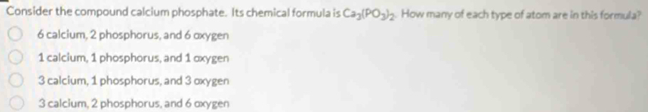 Consider the compound calcium phosphate. Its chemical formula is Ca_3(PO_3)_2. How many of each type of atom are in this formula?
6 calcium, 2 phosphorus, and 6 oxygen
1 calcium, 1 phosphorus, and 1 oxygen
3 calcium, 1 phosphorus, and 3 oxygen
3 calcium, 2 phosphorus, and 6 oxygen