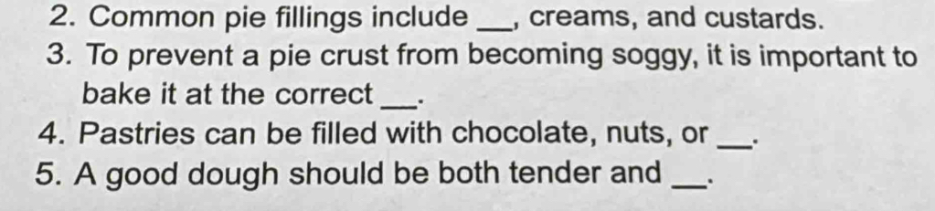 Common pie fillings include _, creams, and custards. 
3. To prevent a pie crust from becoming soggy, it is important to 
bake it at the correct _.. 
4. Pastries can be filled with chocolate, nuts, or _. 
5. A good dough should be both tender and _.