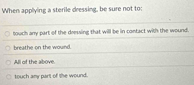 When applying a sterile dressing, be sure not to:
touch any part of the dressing that will be in contact with the wound.
breathe on the wound.
All of the above.
touch any part of the wound.