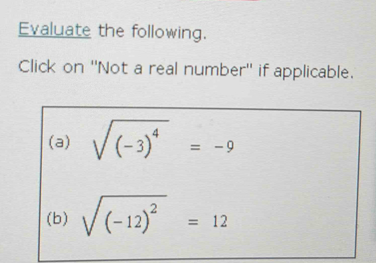 Evaluate the following. 
Click on ''Not a real number'' if applicable. 
(a) sqrt((-3)^4)=-9
(b) sqrt((-12)^2)=12