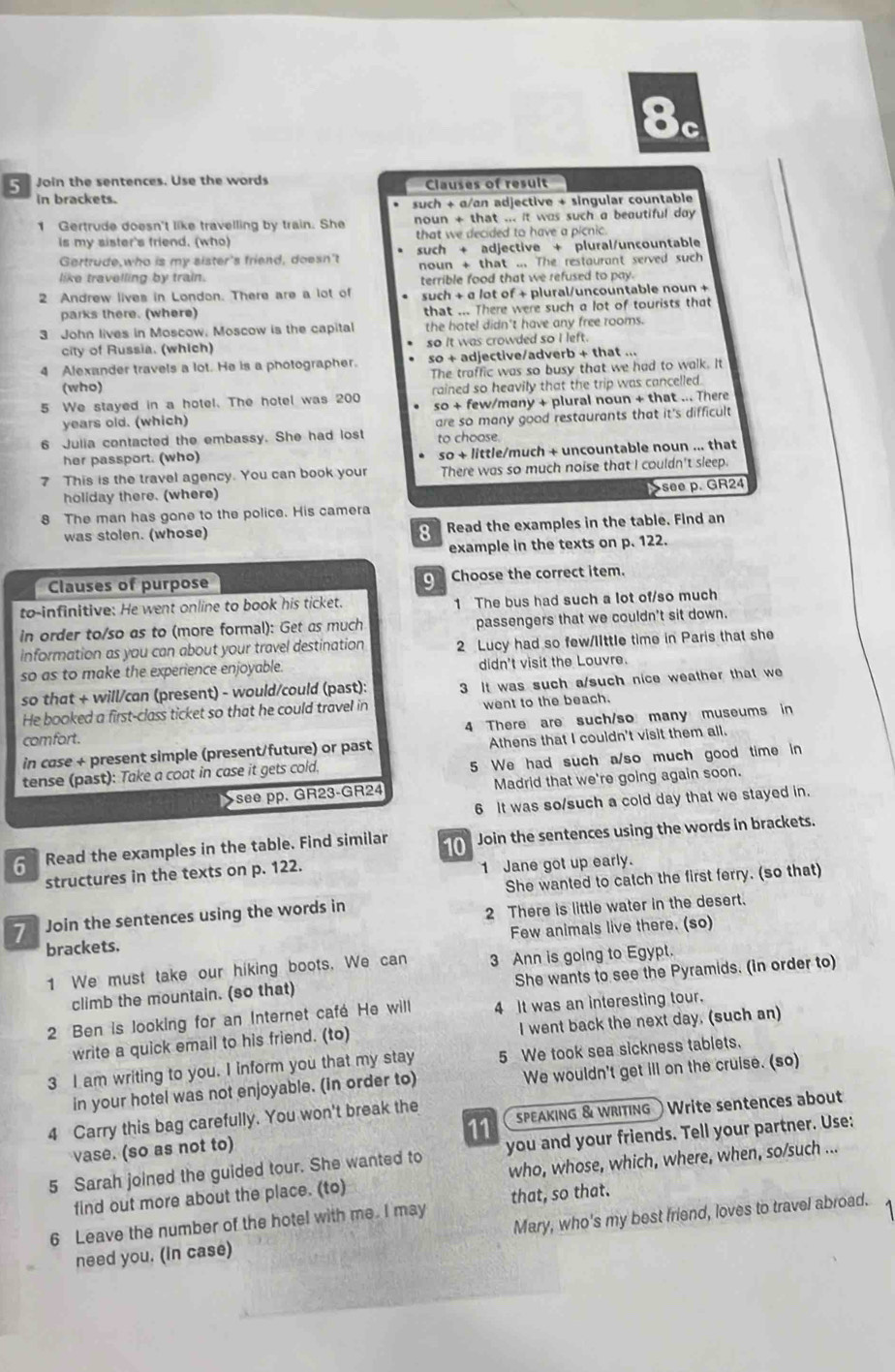 Join the sentences. Use the words Clauses of result
in brackets.
such + a/an adjective + singular countable
1 Gertrude doesn't like travelling by train. She noun + that ... it was such a beautiful day 
is my sister's friend. (who) that we decided to have a picnic.
Gertrude,who is my sister's friend, doesn't such + adjective + plural/uncountable
noun + that ... The restaurant served such
like travelling by train.
2 Andrew lives in London. There are a lot of terrible food that we refused to pay.
such + a /ot of + plural/uncountable noun +
parks there. (where) that ... There were such a lot of tourists that
3 John lives in Moscow, Moscow is the capital the hotel didn't have any free rooms.
city of Russia. (which) so it was crowded so I left.
4 Alexander travels a lot. He is a photographer. so + adjective/adverb + that ...
(who) The traffic was so busy that we had to walk. It
5 We stayed in a hotel. The hotel was 200 rained so heavily that the trip was cancelled.
years old. (which) so + few/many + plural noun + that ... There
6 Julia contacted the embassy. She had lost are so many good restaurants that it's difficult
so + little/much + uncountable noun ... that
her passport. (who) to choose.
This is the travel agency. You can book your There was so much noise that I couldn't sleep.
holiday there. (where)
The man has gone to the police. His camera Ssee p. GR24
was stolen. (whose)  Read the examples in the table. Find an
example in the texts on p. 122.
Clauses of purpose Choose the correct item.
to-infinitive: He went online to book his ticket. 1 The bus had such a lot of/so much
in order to/so as to (more formal): Get as much passengers that we couldn't sit down.
information as you can about your travel destination 2 Lucy had so few/lIttle time in Paris that she
so as to make the experience enjoyable. didn't visit the Louvre.
so that + will/can (present) - would/could (past): 3 It was such a/such nice weather that we
He booked a first-class ticket so that he could travel in went to the beach.
4 There are such/so many museums in
comfort.
in case + present simple (present/future) or past Athens that I couldn't visit them all.
tense (past): Take a coat in case it gets cold, 5 We had such a/so much good time in
see pp. GR23-GR24 Madrid that we're going again soon.
6 It was so/such a cold day that we stayed in.
Read the examples in the table. Find similar 10 Join the sentences using the words in brackets.
structures in the texts on p. 122. 1 Jane got up early.
She wanted to catch the first ferry. (so that)
1  Join the sentences using the words in
2 There is little water in the desert.
brackets. Few animals live there. (so)
1 We must take our hiking boots. We can 3 Ann is going to Egypt.
climb the mountain. (so that) She wants to see the Pyramids. (in order to)
2 Ben is looking for an Internet café He will 4 It was an interesting tour.
write a quick email to his friend. (to) I went back the next day. (such an)
3 I am writing to you. I inform you that my stay 5 We took sea sickness tablets.
in your hotel was not enjoyable. (in order to) We wouldn't get ill on the cruise. (so)
4 Carry this bag carefully. You won't break the SPEAKInG & WRITInG Write sentences about
11
vase. (so as not to)
5 Sarah joined the guided tour. She wanted to you and your friends. Tell your partner. Use:
find out more about the place. (to) who, whose, which, where, when, so/such ...
6 Leave the number of the hotel with me. I may that, so that.
need you. (in case) Mary, who's my best friend, loves to travel abroad.