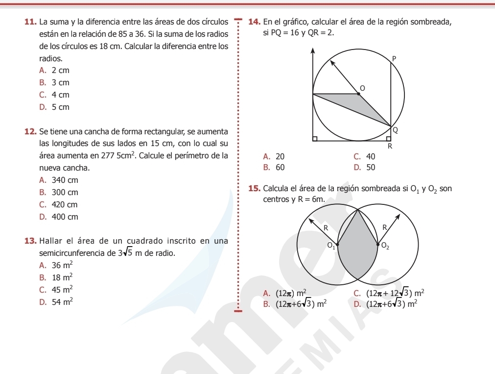 La suma y la diferencia entre las áreas de dos círculos 14. En el gráfico, calcular el área de la región sombreada,
están en la relación de 85 a 36. Si la suma de los radios si PQ=16 y QR=2.
de los círculos es 18 cm. Calcular la diferencia entre los
radios.
A. 2 cm
B. 3 cm
C. 4 cm
D. 5 cm
12. Se tiene una cancha de forma rectangular, se aumenta
las longitudes de sus lados en 15 cm, con lo cual su
área aumenta en 2775cm^2 F. Calcule el perímetro de la A. 20 C. 40
nueva cancha. B. 60 D. 50
A. 340 cm son
B. 300 cm 15. Calcula el área de la región sombreada si O_1 y O_2
C. 420 cm
centros y R=6m.
D. 400 cm
13. Hallar el área de un cuadrado inscrito en una
semicircunferencia de 3sqrt(5)m de radio.
A. 36m^2
B. 18m^2
C. 45m^2
A.
D. 54m^2 (12π )m^2 C. (12π +12sqrt(3))m^2
B. (12π +6sqrt(3))m^2 D. (12π +6sqrt(3))m^2