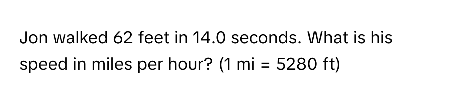 Jon walked 62 feet in 14.0 seconds. What is his speed in miles per hour? (1 mi = 5280 ft)